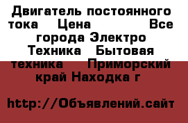 Двигатель постоянного тока. › Цена ­ 12 000 - Все города Электро-Техника » Бытовая техника   . Приморский край,Находка г.